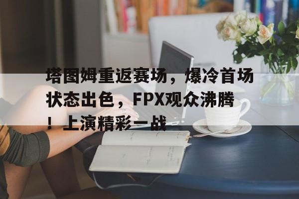 开云网页版-包含塔图姆重返赛场，爆冷首场状态出色，FPX观众沸腾！上演精彩一战的词条