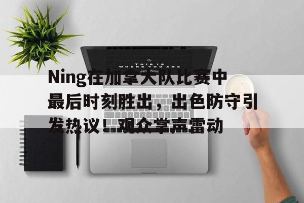 体育赛事直播-Ning在加拿大队比赛中最后时刻胜出，出色防守引发热议！观众掌声雷动的简单介绍