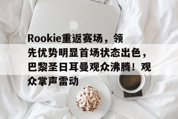 kaiyun网页版-Rookie重返赛场，领先优势明显首场状态出色，巴黎圣日耳曼观众沸腾！观众掌声雷动的简单介绍